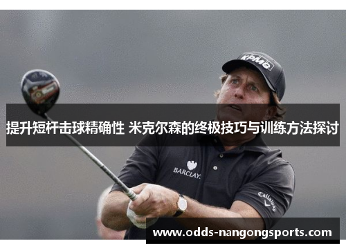 提升短杆击球精确性 米克尔森的终极技巧与训练方法探讨