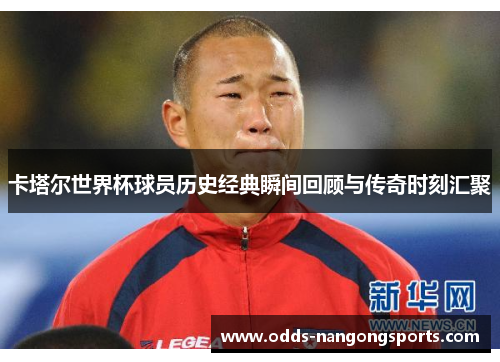 卡塔尔世界杯球员历史经典瞬间回顾与传奇时刻汇聚