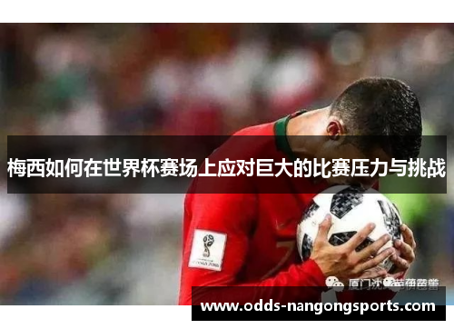 梅西如何在世界杯赛场上应对巨大的比赛压力与挑战