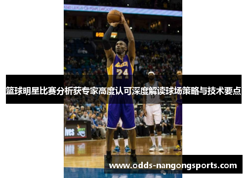 篮球明星比赛分析获专家高度认可深度解读球场策略与技术要点