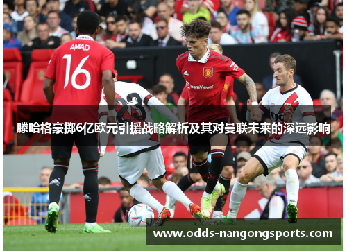 滕哈格豪掷6亿欧元引援战略解析及其对曼联未来的深远影响