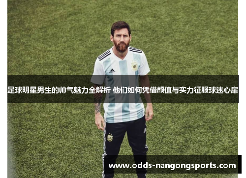 足球明星男生的帅气魅力全解析 他们如何凭借颜值与实力征服球迷心扉