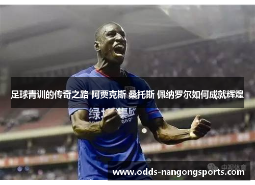 足球青训的传奇之路 阿贾克斯 桑托斯 佩纳罗尔如何成就辉煌