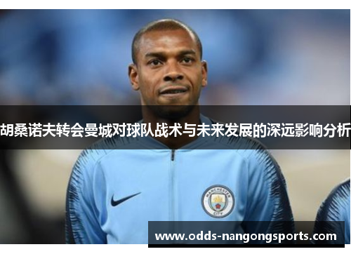 胡桑诺夫转会曼城对球队战术与未来发展的深远影响分析