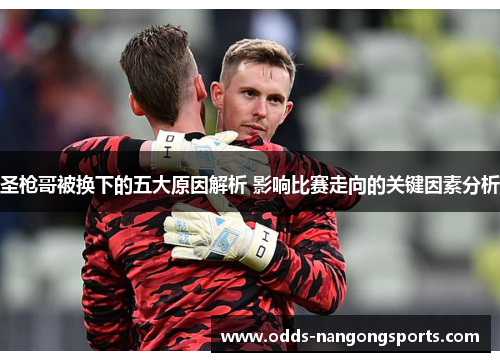 圣枪哥被换下的五大原因解析 影响比赛走向的关键因素分析