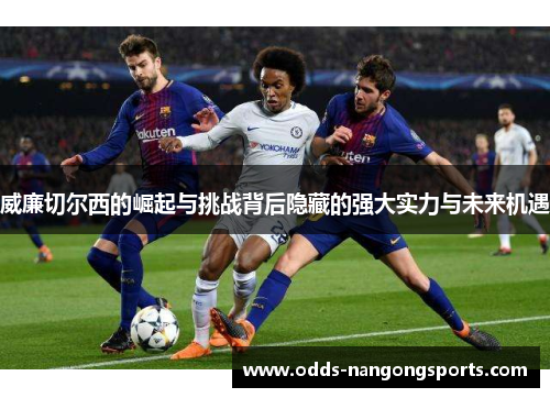 威廉切尔西的崛起与挑战背后隐藏的强大实力与未来机遇